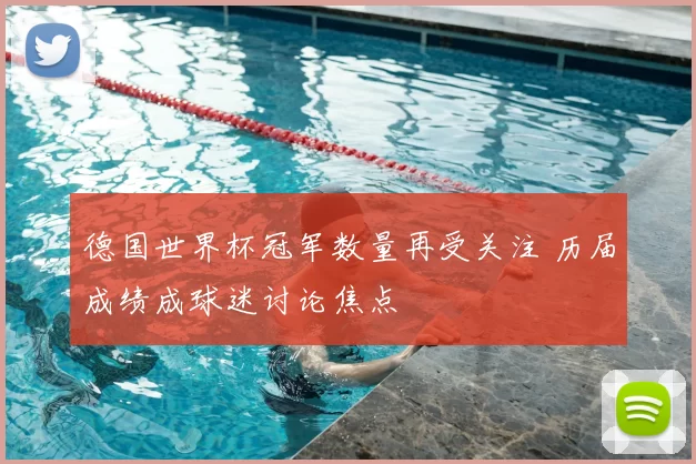 德国世界杯冠军数量再受关注 历届成绩成球迷讨论焦点
