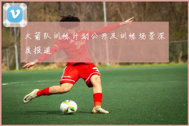 火箭队训练计划公开及训练场景深度报道