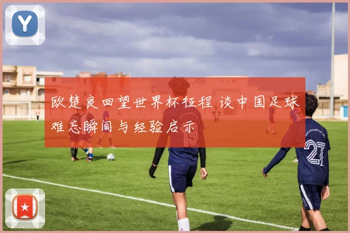 欧楚良回望世界杯征程 谈中国足球难忘瞬间与经验启示