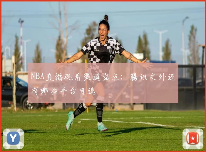 NBA直播观看渠道盘点：腾讯之外还有哪些平台可选
