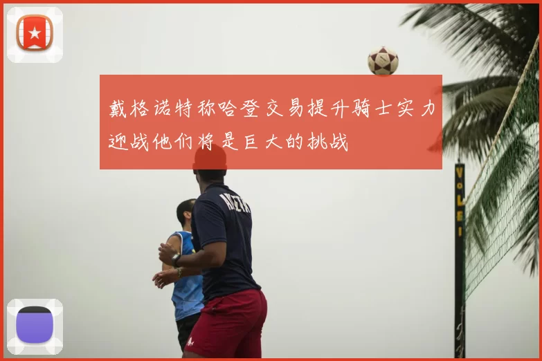 戴格诺特称哈登交易提升骑士实力迎战他们将是巨大的挑战