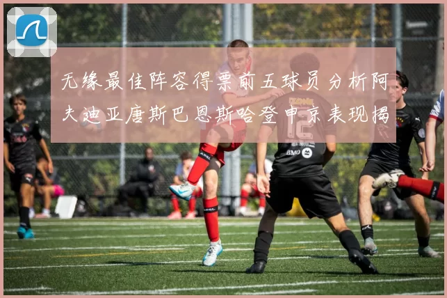 无缘最佳阵容得票前五球员分析阿夫迪亚唐斯巴恩斯哈登申京表现揭秘