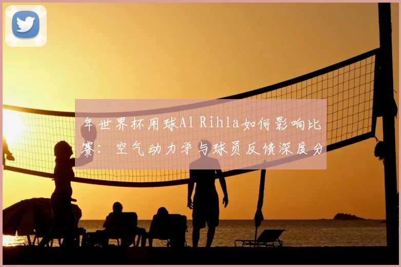 年世界杯用球Al Rihla如何影响比赛:空气动力学与球员反馈深度分析