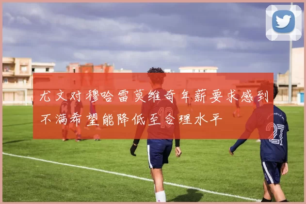 尤文对穆哈雷莫维奇年薪要求感到不满希望能降低至合理水平