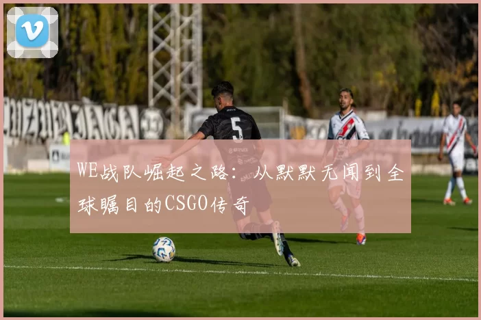 WE战队崛起之路:从默默无闻到全球瞩目的CSGO传奇
