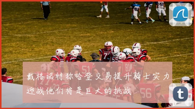 戴格诺特称哈登交易提升骑士实力迎战他们将是巨大的挑战