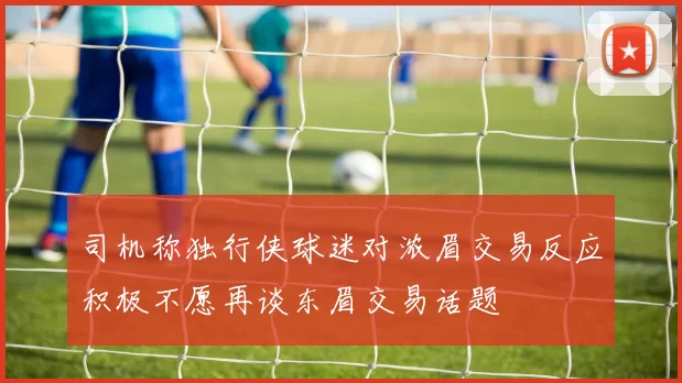 司机称独行侠球迷对浓眉交易反应积极不愿再谈东眉交易话题