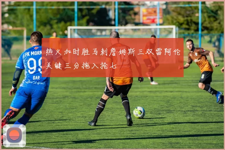 热火加时胜马刺詹姆斯三双雷阿伦关键三分拖入抢七