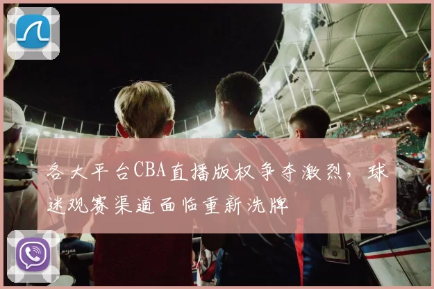 各大平台CBA直播版权争夺激烈,球迷观赛渠道面临重新洗牌