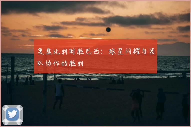 复盘比利时胜巴西:球星闪耀与团队协作的胜利