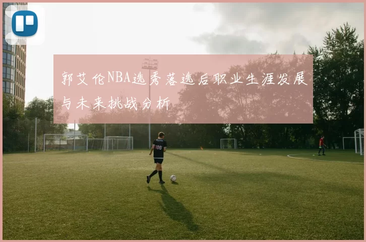 郭艾伦NBA选秀落选后职业生涯发展与未来挑战分析