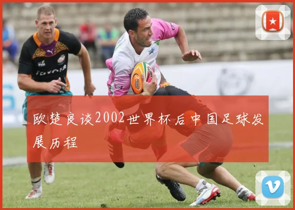 欧楚良谈2002世界杯后中国足球发展历程