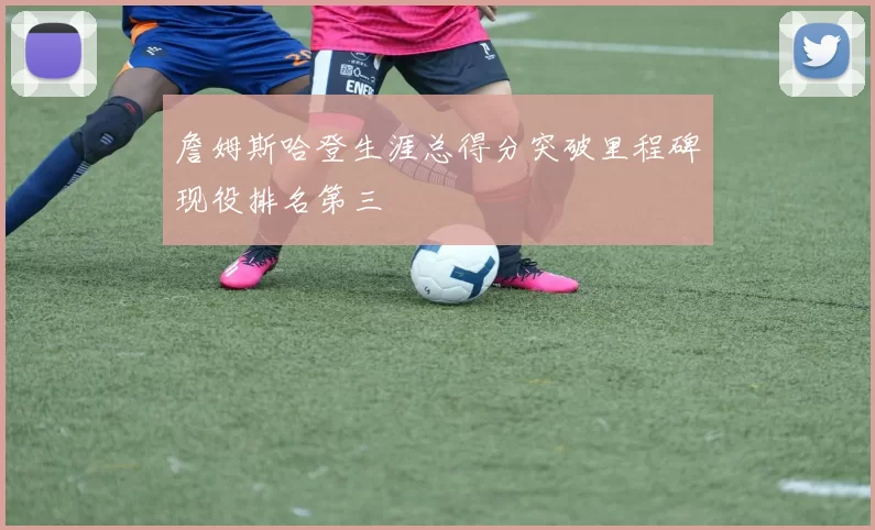 詹姆斯哈登生涯总得分突破里程碑现役排名第三