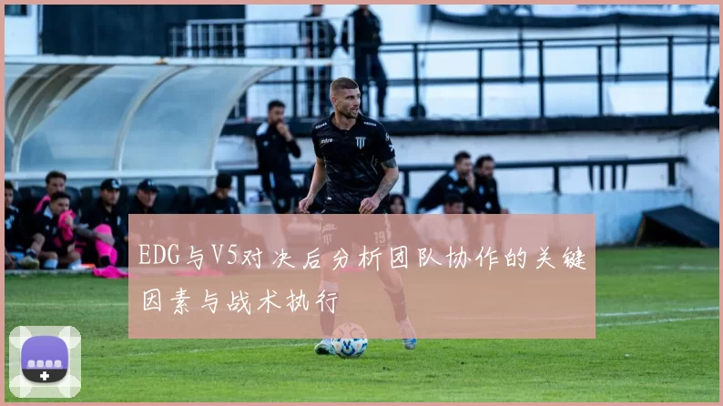 EDG与V5对决后分析团队协作的关键因素与战术执行