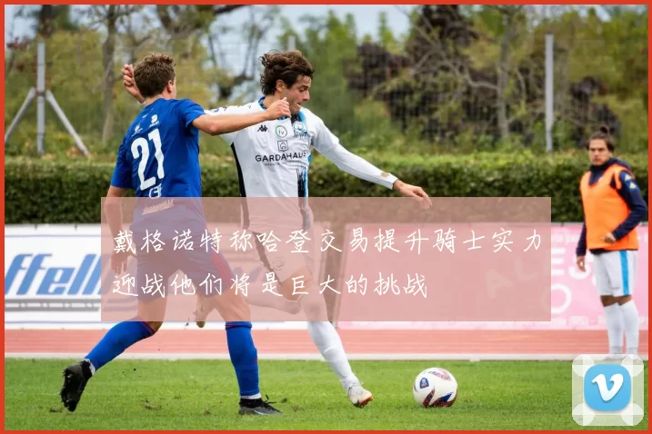 戴格诺特称哈登交易提升骑士实力迎战他们将是巨大的挑战