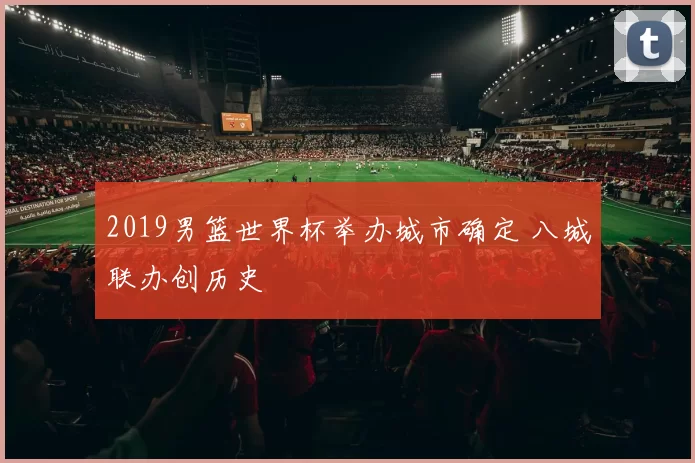 2019男篮世界杯举办城市确定 八城联办创历史