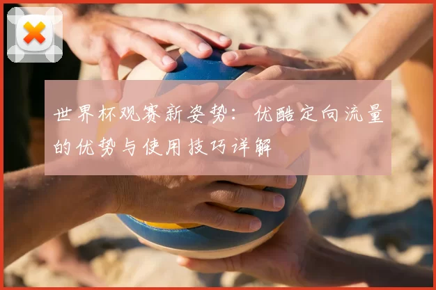 世界杯观赛新姿势:优酷定向流量的优势与使用技巧详解