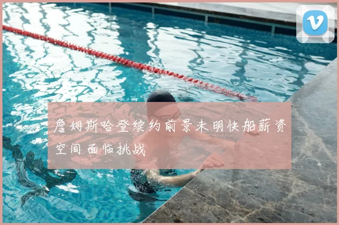 詹姆斯哈登续约前景未明快船薪资空间面临挑战