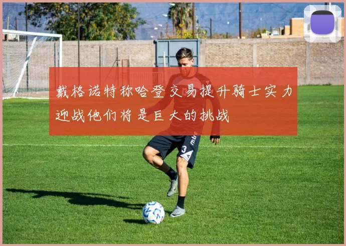 戴格诺特称哈登交易提升骑士实力迎战他们将是巨大的挑战