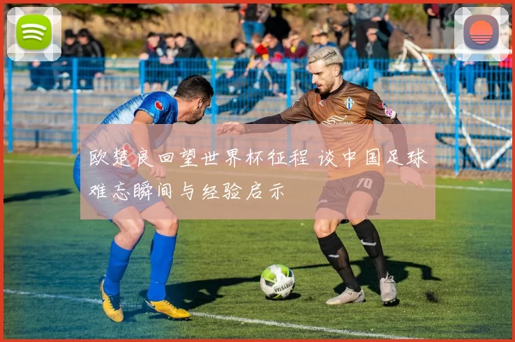 欧楚良回望世界杯征程 谈中国足球难忘瞬间与经验启示