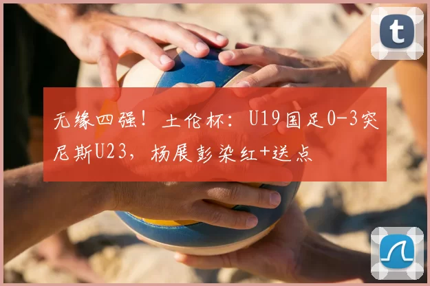 无缘四强！土伦杯：U19国足0-3突尼斯U23，杨展彭染红+送点
