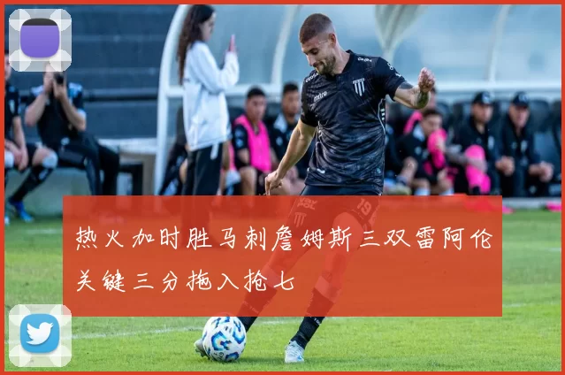 热火加时胜马刺詹姆斯三双雷阿伦关键三分拖入抢七