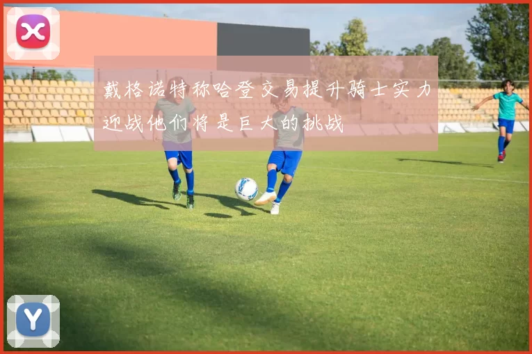 戴格诺特称哈登交易提升骑士实力迎战他们将是巨大的挑战