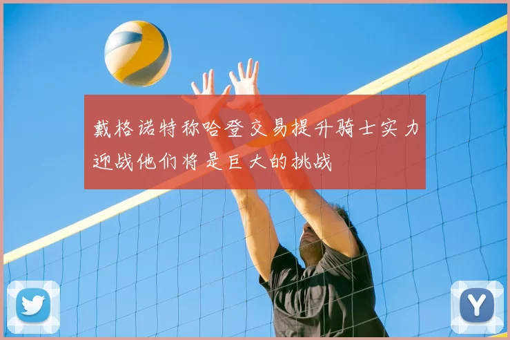 戴格诺特称哈登交易提升骑士实力迎战他们将是巨大的挑战