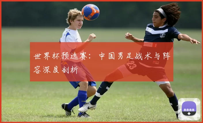 世界杯预选赛:中国男足战术与阵容深度剖析