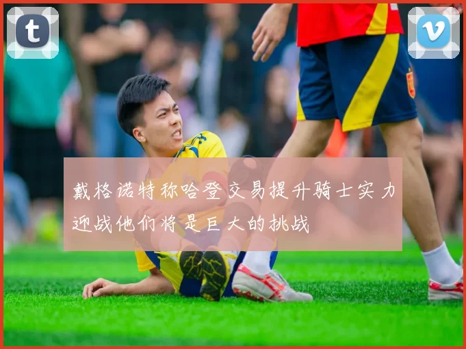 戴格诺特称哈登交易提升骑士实力迎战他们将是巨大的挑战