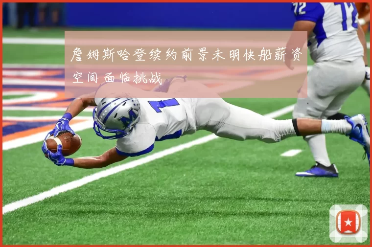 詹姆斯哈登续约前景未明快船薪资空间面临挑战