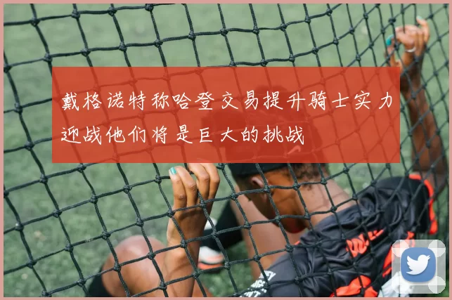 戴格诺特称哈登交易提升骑士实力迎战他们将是巨大的挑战