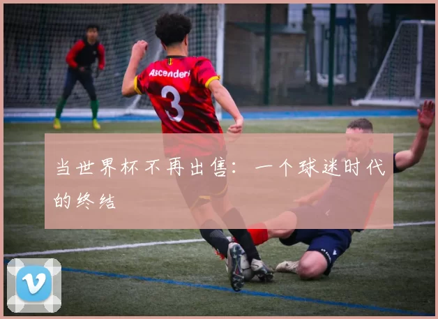 当世界杯不再出售:一个球迷时代的终结