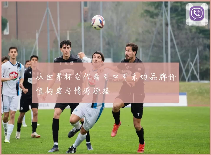 从世界杯合作看可口可乐的品牌价值构建与情感连接