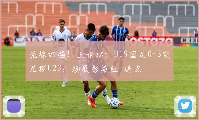 无缘四强!土伦杯:U19国足0-3突尼斯U23,杨展彭染红+送点