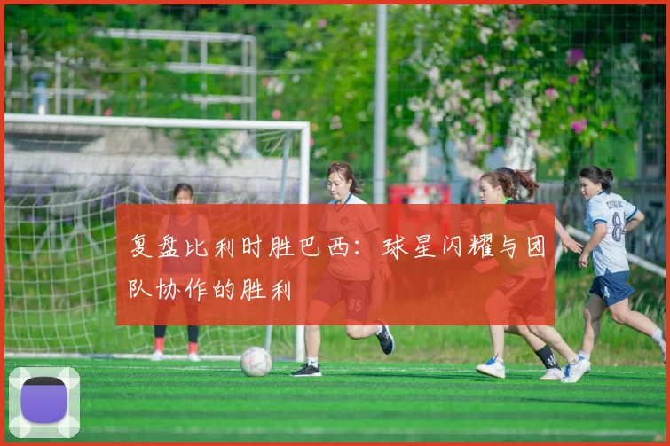 复盘比利时胜巴西:球星闪耀与团队协作的胜利