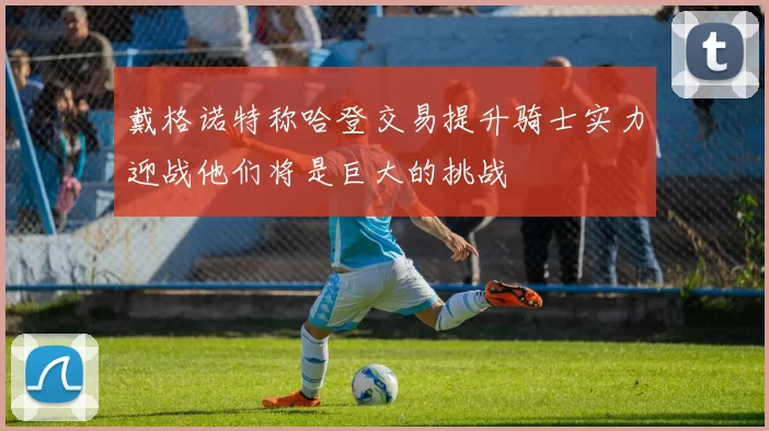 戴格诺特称哈登交易提升骑士实力迎战他们将是巨大的挑战