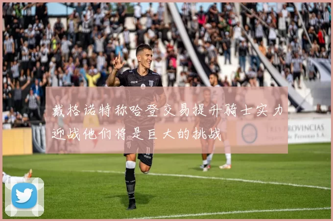戴格诺特称哈登交易提升骑士实力迎战他们将是巨大的挑战