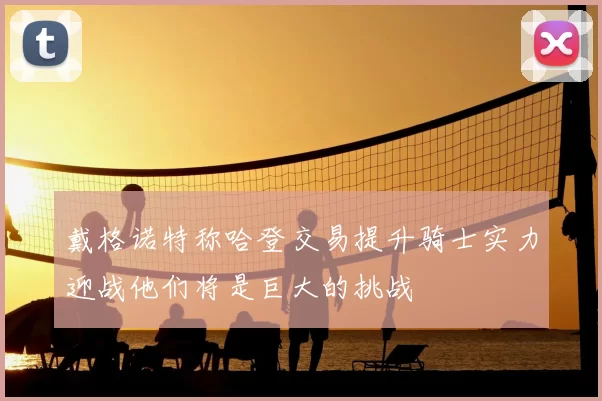 戴格诺特称哈登交易提升骑士实力迎战他们将是巨大的挑战