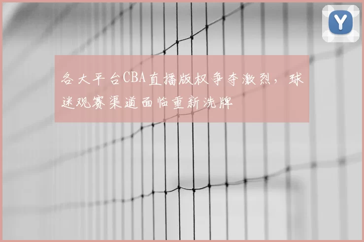 各大平台CBA直播版权争夺激烈,球迷观赛渠道面临重新洗牌