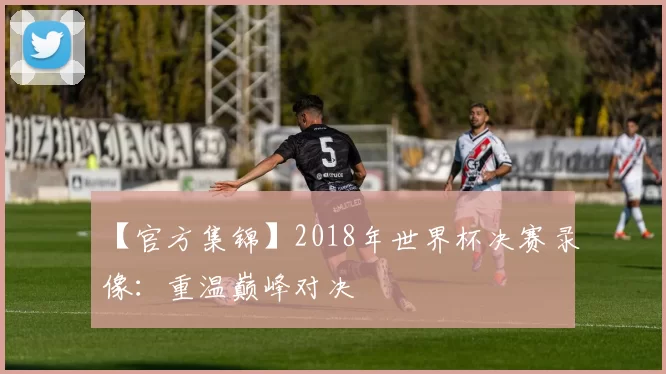 【官方集锦】2018年世界杯决赛录像:重温巅峰对决
