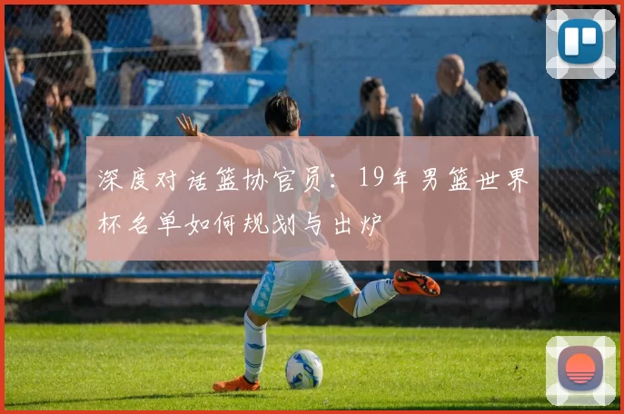 深度对话篮协官员：19年男篮世界杯名单如何规划与出炉