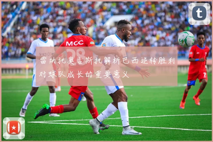 雷纳托奥古斯托解析巴西逆转胜利对球队成长的重要意义