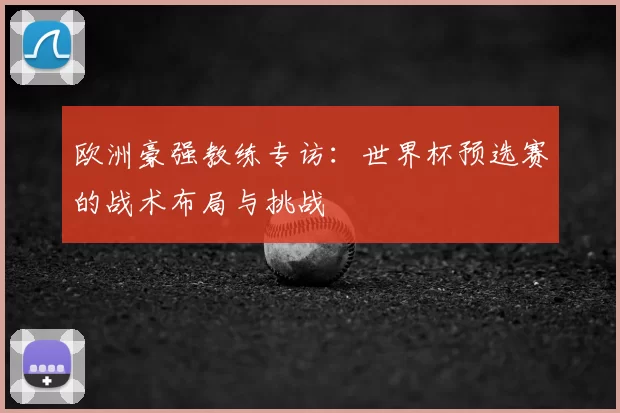 欧洲豪强教练专访:世界杯预选赛的战术布局与挑战