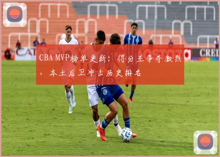 CBA MVP榜单更新:得分王争夺激烈,本土后卫冲击历史排名