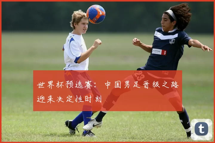 世界杯预选赛:中国男足晋级之路迎来决定性时刻