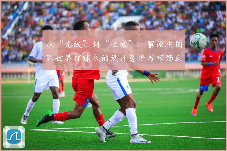 从“龙纹”到“长城”:解读中国队世界杯球衣的设计哲学与市场反响